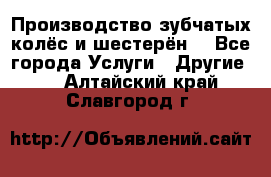 Производство зубчатых колёс и шестерён. - Все города Услуги » Другие   . Алтайский край,Славгород г.